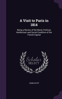 A Visit to Paris in 1814: Being a Review of the Moral, Political, Intellectual, and Social Condition of the French Capital by John Scott