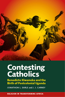 Contesting Catholics: Benedicto Kiwanuka and the Birth of Postcolonial Uganda by J. J. Carney, Jonathon L. Earle