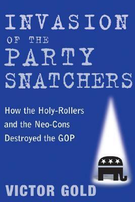 Invasion of the Party Snatchers: How the Holy-Rollers and Neo-Cons Destroyed the GOP by Victor Gold