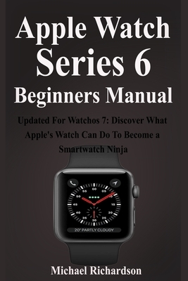 Apple Watch Series 6 Beginners Manual: Updated For Watchos 7: Discover What Apple's Watch Can Do To Become a Smartwatch Ninja by Michael Richardson