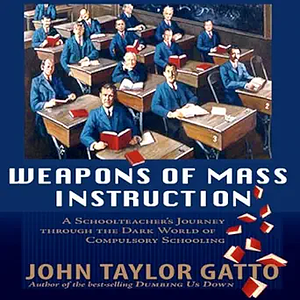 Weapons of Mass Instruction: A Schoolteacher's Journey Through The Dark World of Compulsory Schooling by John Taylor Gatto