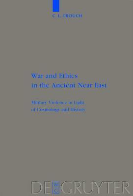 War and Ethics in the Ancient Near East: Military Violence in Light of Cosmology and History by C.L. Crouch