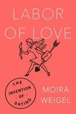 Labor of Love: The Invention of Dating by Moira Weigel