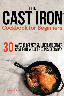 The Cast Iron Cookbook For Beginners: 30 Amazing Breakfast, Lunch and Dinner Cast Iron Skillet Recipes Everyday by Elizabeth Scott