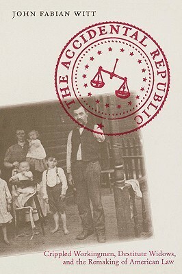 The Accidental Republic: Crippled Workingmen, Destitute Widows, and the Remaking of American Law by John Fabian Witt