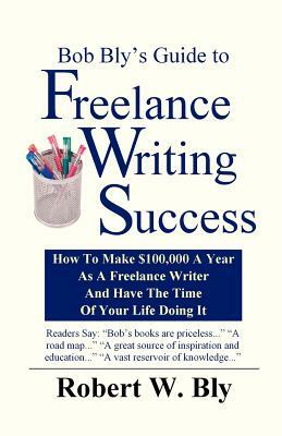 Bob Bly's Guide to Freelance Writing Success: How to make $100,000 A Year As A Freelance Writer And Have The Time Of Your Life Doing It by Robert W. Bly