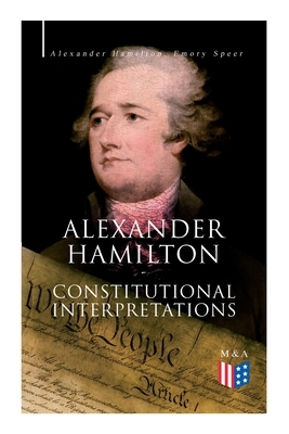 Alexander Hamilton: Constitutional Interpretations: Works & Speeches in Favor of the American Constitution Including the Federalist Papers and the Con by Alexander Hamilton, Emory Speer