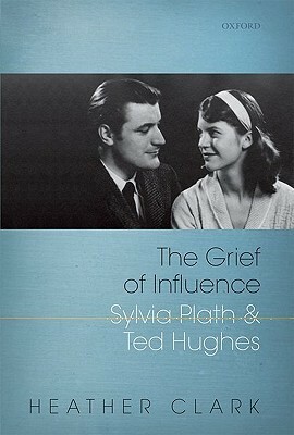 Grief of Influence: Sylvia Plath and Ted Hughes by Heather Clark