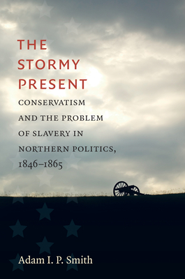 The Stormy Present: Conservatism and the Problem of Slavery in Northern Politics, 1846-1865 by Adam I. P. Smith