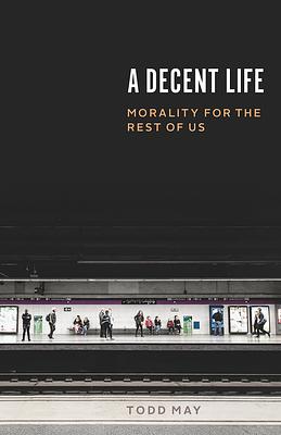 A Decent Life: Morality for the Rest of Us by Todd May