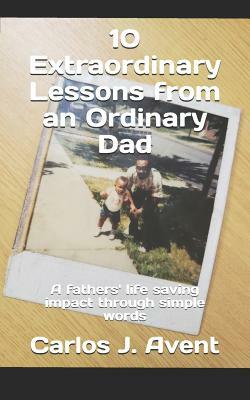 10 Extraordinary Lessons from an Ordinary Dad: A Father's Life Saving Impact Through Simple Words by Carlos J. Avent