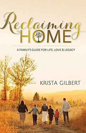 Reclaiming Home: The Family's Guide for Life, Love and Legacy by Krista Gilbert