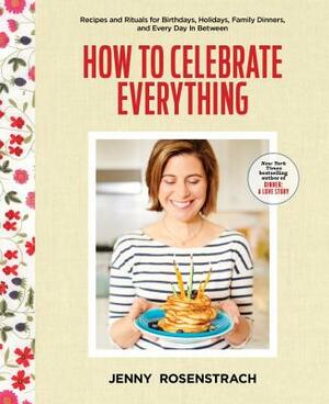 How to Celebrate Everything: Recipes and Rituals for Birthdays, Holidays, Family Dinners, and Every Day in Between: A Cookbook by Jenny Rosenstrach