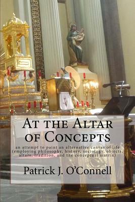 At the Altar of Concepts: an attempt to paint an alternative canvas of life (employing philosophy, history, sociology, objects, altars, traditio by Patrick J. O'Connell