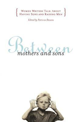Between Mothers and Sons: Women Writers Talk about Having Sons and Raising Men by Patricia Stevens