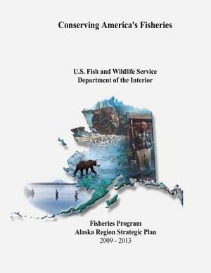 Conserving America's Fisheries: Fisheries Program Alaska Region Strategic Plan, 2009-2013 by Fish And Wildlife Service, U. S. Department of the Interior