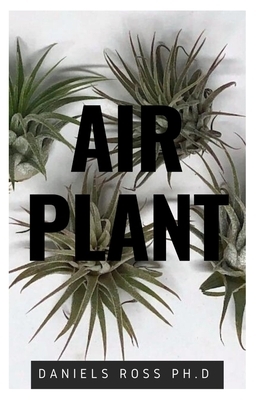 Air Plant: Everything You Need About Air plants: Understanding, Growing, Dispplaying, Uses and Care by Daniels Ross Ph. D.
