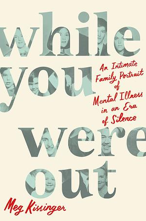 While You Were Out: An Intimate Family Portrait of Mental Illness in an Era of Silence by Meg Kissinger