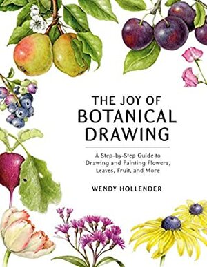 The Joy of Botanical Drawing: A Step-by-Step Guide to Drawing and Painting Flowers, Leaves, Fruit, and More by Wendy Hollender