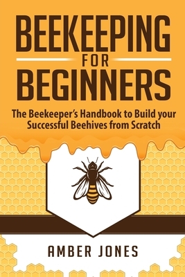 Beekeeping for Beginners: The Beekeeper's Guide to learn how to Build your Successful Beehives from Scratch by Amber Jones
