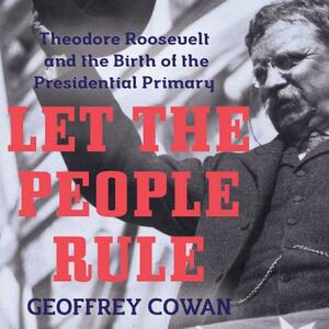 Let the People Rule: Theodore Roosevelt and the Birth of the Presidential Primary by Geoffrey Cowan