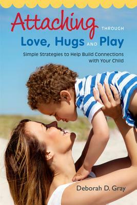 Attaching Through Love, Hugs and Play: Simple Strategies to Help Build Connections with Your Child by Deborah D. Gray