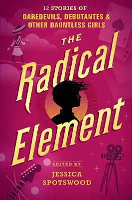 The Radical Element: 12 Stories of Daredevils, Debutantes & Other Dauntless Girls by Jessica Spotswood