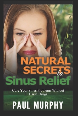 Natural Secrets to Sinus Relief: Cure Your Sinus Problems Without Harsh Drugs by Paul Murphy