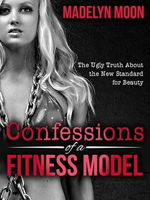 Confessions of a Fitness Model: The Ugly Truth about the New Standard for Beauty by Madelyn Moon, Matt Stone
