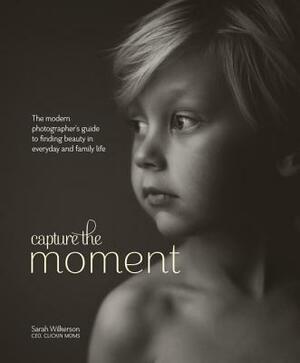 Capture the Moment: The Modern Photographer's Guide to Finding Beauty in Everyday and Family Life by Sarah Wilkerson