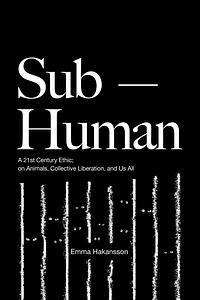 Sub-Human: A 21st-Century Ethic; on Animals, Collective Liberation, and Us All by Emma Hakansson