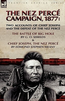The Nez Perce Campaign, 1877: Two Accounts of Chief Joseph and the Defeat of the Nez Perce---The Battle of Big Hole & Chief Joseph, the Nez Perce by Edmond Stephen Meany, G. O. Shields