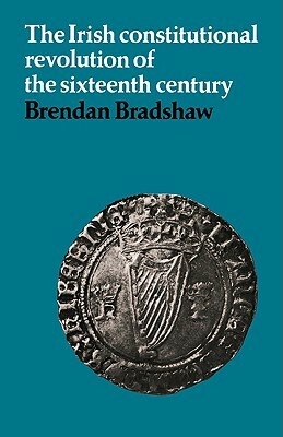 The Irish Constitutional Revolution of the Sixteenth Century by Brendan Bradshaw