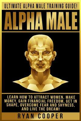 Alpha Male: Ultimate Alpha Male Training Guide! Learn How To Attract Women, Make Money, Gain Financial Freedom, Get In Shape, Over by Ryan Cooper