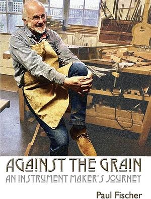 Against the Grain: An Instrument Maker's Journey by Paul Fischer
