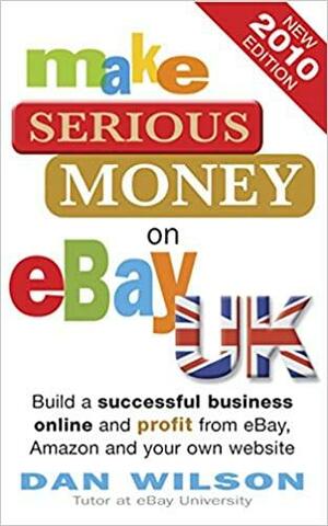 Make Serious Money On E Bay Uk: Build A Successful Business Online And Profit From E Bay, Amazon And Your Own Website by Dan Wilson