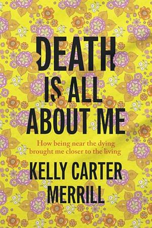 Death is All About Me: How Being Near the Dying Brought Me Closer to the Living by Kelly Carter Merrill