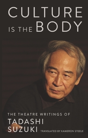 Culture is the Body: The Theatre Writings of Tadashi Suzuki by Kameron Steele, Tadashi Suzuki