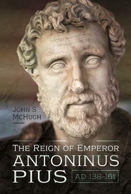 The Reign of Emperor Antoninus Pius, AD 138-161 by John S. McHugh