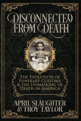 Disconnected from Death: The Evolution of Funerary Customs and the Unmasking of Death in America by April Slaughter, Troy Taylor