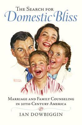 The Search for Domestic Bliss: Marriage and Family Counseling in 20th-Century America by Ian Dowbiggin