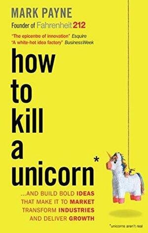How to Kill a Unicorn: ...and build the bold ideas that make it to market, transform industries and deliver growth by Mark Payne