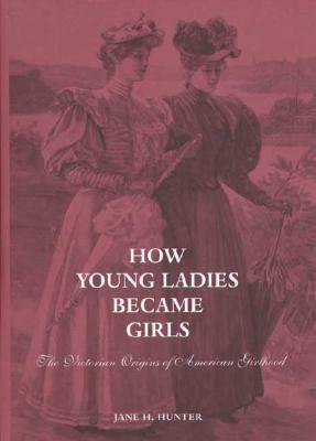 How Young Ladies Became Girls: The Victorian Origins of American Girlhood by Jane Hunter