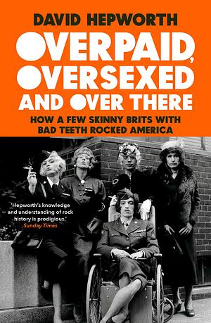 Overpaid, Oversexed and Over There: How a Few Skinny Brits with Bad Teeth Rocked America by David Hepworth