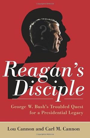 Reagan's Disciple: George W. Bush's Troubled Quest for a Presidential Legacy by Carl M. Cannon, Lou Cannon