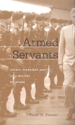Armed Servants: Agency, Oversight, and Civil-Military Relations (Revised) by Peter D. Feaver