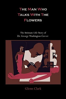 The Man Who Talks with the Flowers: The Intimate Life Story of Dr. George Washington Carver by Glenn Clark