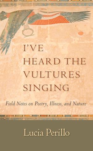 I've Heard the Vultures Singing: Field Notes on Poetry, Illness, and Nature by Lucia Perillo