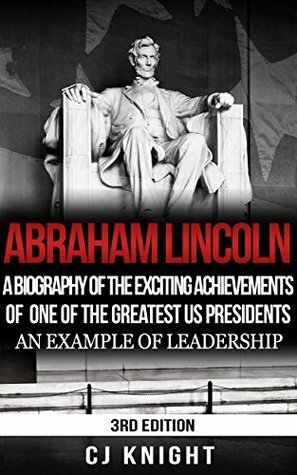 Abraham Lincoln: A Biography of the Exciting Achievements of one of the Greatest US Presidents; An Example of Leadership by C.J. Knight, Abraham Lincoln