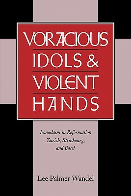 Voracious Idols and Violent Hands: Iconoclasm in Reformation Zurich, Strasbourg, and Basel by Lee P. Wandel